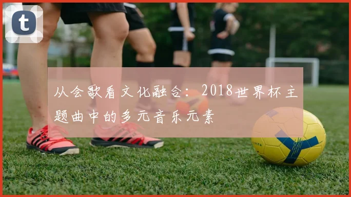 从会歌看文化融合：2018世界杯主题曲中的多元音乐元素