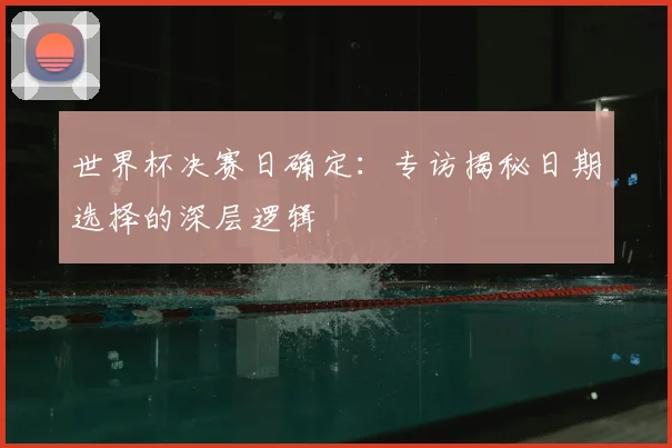 世界杯决赛日确定：专访揭秘日期选择的深层逻辑