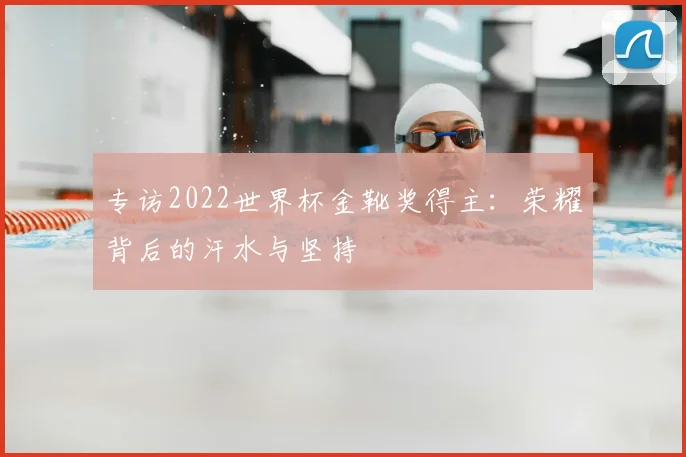 专访2022世界杯金靴奖得主：荣耀背后的汗水与坚持