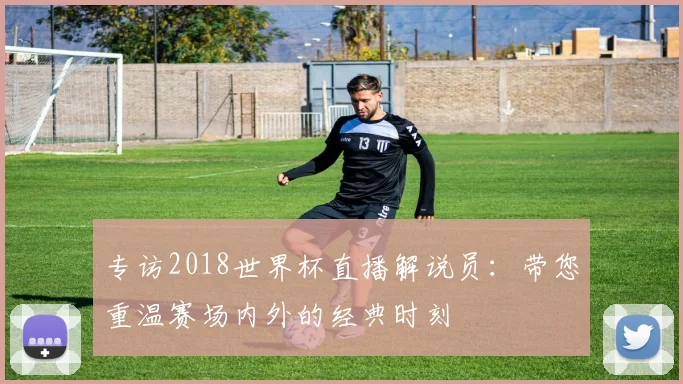 专访2018世界杯直播解说员：带您重温赛场内外的经典时刻
