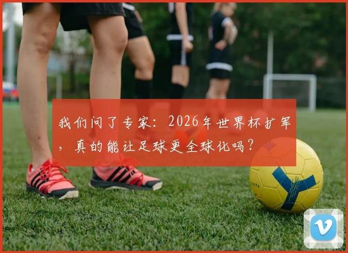 我们问了专家:2026年世界杯扩军,真的能让足球更全球化吗?