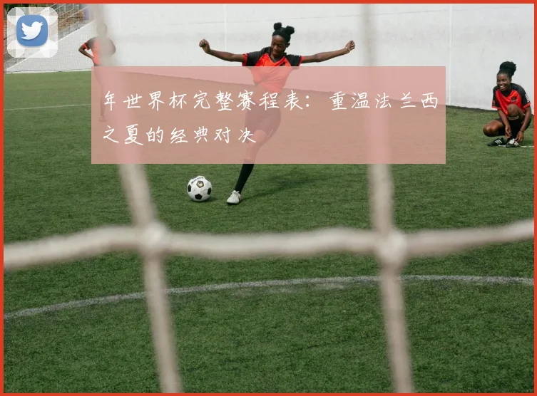 年世界杯完整赛程表：重温法兰西之夏的经典对决