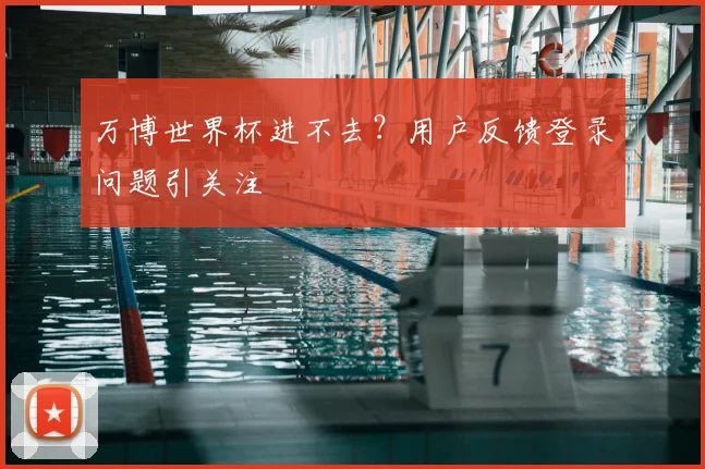 万博世界杯进不去?用户反馈登录问题引关注