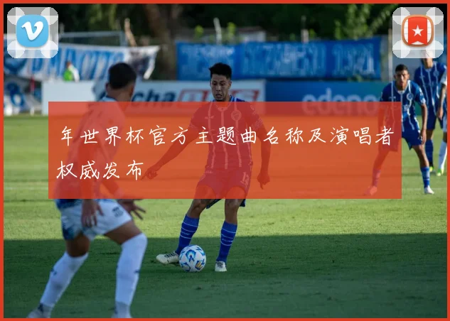 年世界杯官方主题曲名称及演唱者权威发布