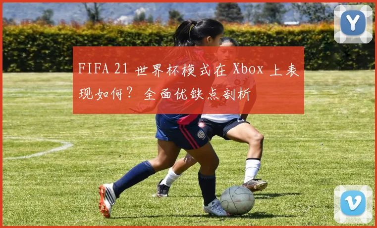 FIFA 21 世界杯模式在 Xbox 上表现如何？全面优缺点剖析