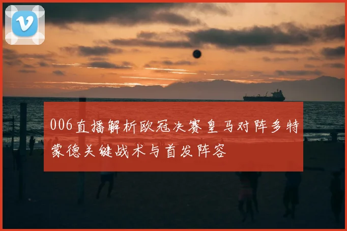 006直播解析欧冠决赛皇马对阵多特蒙德关键战术与首发阵容