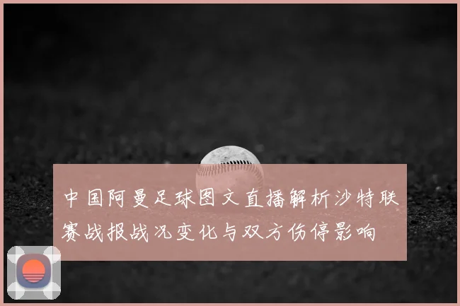 中国阿曼足球图文直播解析沙特联赛战报战况变化与双方伤停影响