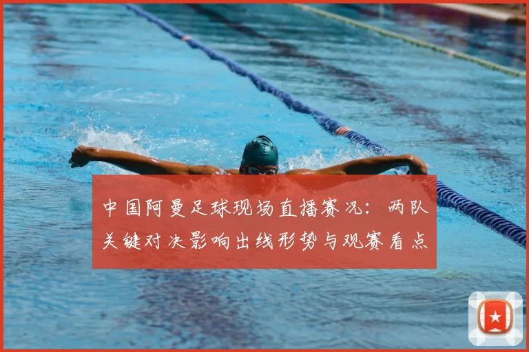 中国阿曼足球现场直播赛况：两队关键对决影响出线形势与观赛看点
