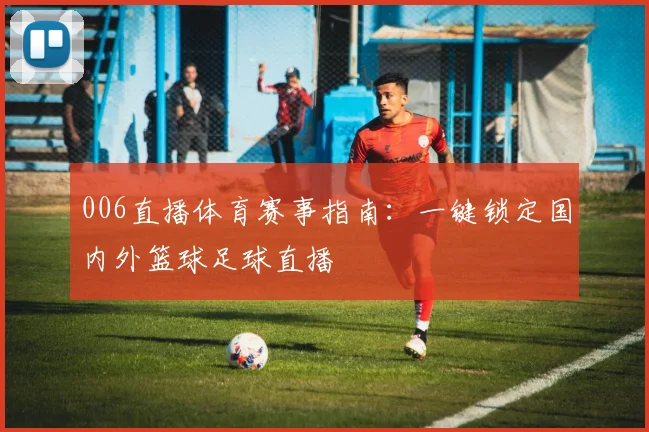 006直播体育赛事指南：一键锁定国内外篮球足球直播