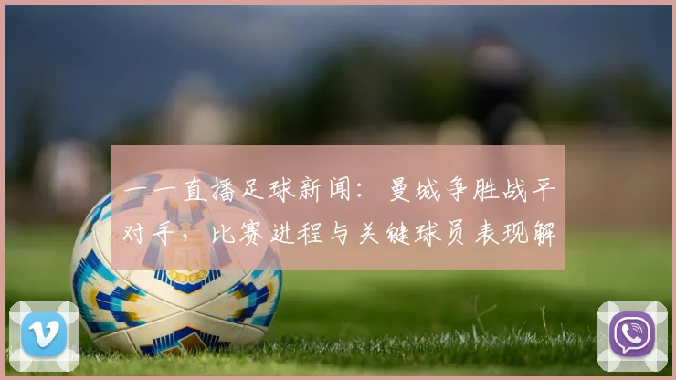 一一直播足球新闻：曼城争胜战平对手，比赛进程与关键球员表现解读