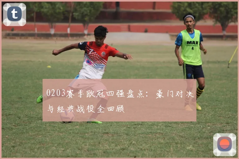 0203赛季欧冠四强盘点：豪门对决与经典战役全回顾