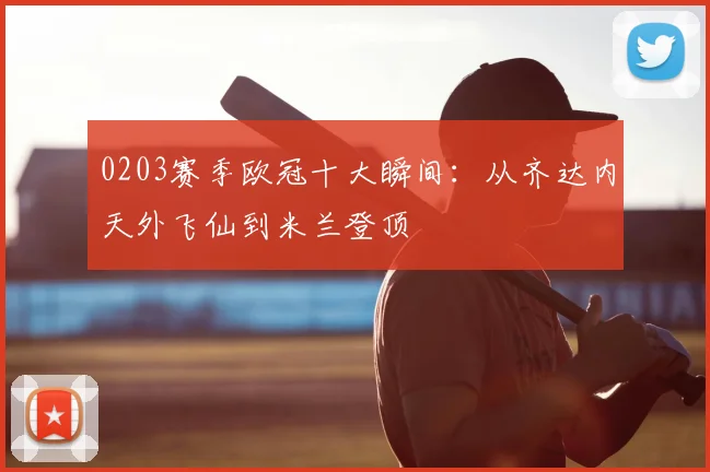 0203赛季欧冠十大瞬间：从齐达内天外飞仙到米兰登顶