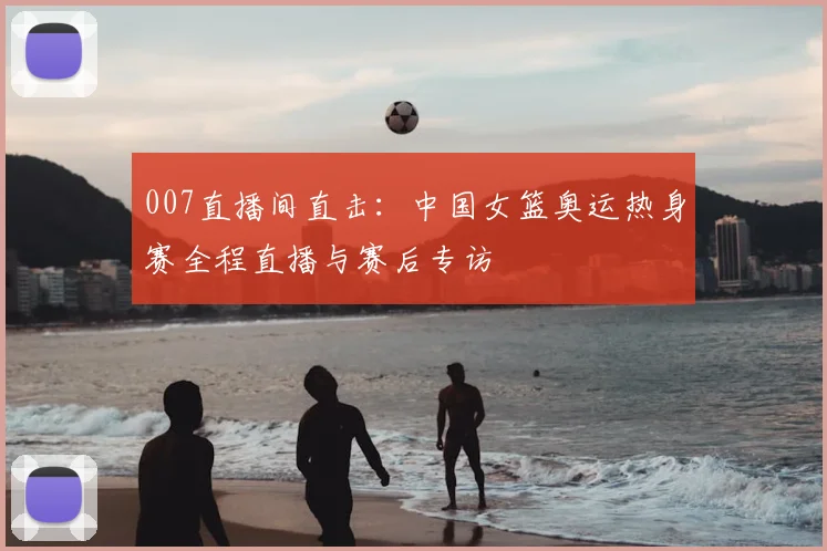007直播间直击：中国女篮奥运热身赛全程直播与赛后专访