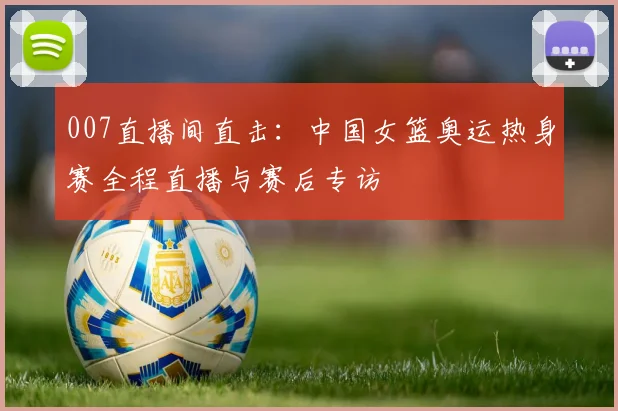 007直播间直击：中国女篮奥运热身赛全程直播与赛后专访